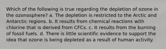 Which of the following is true regarding the depletion of ozone in the ozonosphere? a. The depletion is restricted to the Arctic and Antarctic regions. b. It results from chemical reactions with chlorine that is derived from CFCs. c. It results from the burning of fossil fuels. d. There is little scientific evidence to support the idea that ozone is being depleted as a result of human activity.