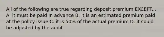 All of the following are true regarding deposit premium EXCEPT... A. it must be paid in advance B. it is an estimated premium paid at the policy issue C. it is 50% of the actual premium D. it could be adjusted by the audit