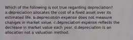 Which of the following is not true regarding depreciation? a.depreciation allocates the cost of a fixed asset over its estimated life. b.depreciation expense does not measure changes in market value. c.depreciation expense reflects the decrease in market value each year. d.depreciation is an allocation not a valuation method.