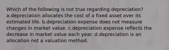 Which of the following is not true regarding depreciation? a.depreciation allocates the cost of a fixed asset over its estimated life. b.depreciation expense does not measure changes in market value. c.depreciation expense reflects the decrease in market value each year. d.depreciation is an allocation not a valuation method.