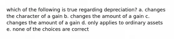 which of the following is true regarding depreciation? a. changes the character of a gain b. changes the amount of a gain c. changes the amount of a gain d. only applies to ordinary assets e. none of the choices are correct