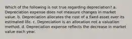 Which of the following is not true regarding depreciation? a. Depreciation expense does not measure changes in market value. b. Depreciation allocates the cost of a fixed asset over its estimated life. c. Depreciation is an allocation not a valuation method. d. Depreciation expense reflects the decrease in market value each year.