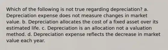 Which of the following is not true regarding depreciation? a. Depreciation expense does not measure changes in market value. b. Depreciation allocates the cost of a fixed asset over its estimated life. c. Depreciation is an allocation not a valuation method. d. Depreciation expense reflects the decrease in market value each year.