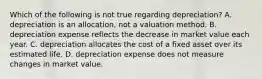 Which of the following is not true regarding depreciation? A. depreciation is an allocation, not a valuation method. B. depreciation expense reflects the decrease in market value each year. C. depreciation allocates the cost of a fixed asset over its estimated life. D. depreciation expense does not measure changes in market value.