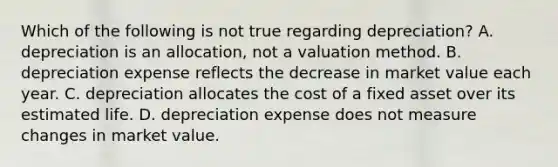 Which of the following is not true regarding depreciation? A. depreciation is an allocation, not a valuation method. B. depreciation expense reflects the decrease in market value each year. C. depreciation allocates the cost of a fixed asset over its estimated life. D. depreciation expense does not measure changes in market value.