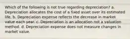 Which of the following is not true regarding depreciation? a. Depreciation allocates the cost of a fixed asset over its estimated life. b. Depreciation expense reflects the decrease in market value each year. c. Depreciation is an allocation not a valuation method. d. Depreciation expense does not measure changes in market value.