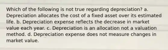 Which of the following is not true regarding depreciation? a. Depreciation allocates the cost of a fixed asset over its estimated life. b. Depreciation expense reflects the decrease in market value each year. c. Depreciation is an allocation not a valuation method. d. Depreciation expense does not measure changes in market value.