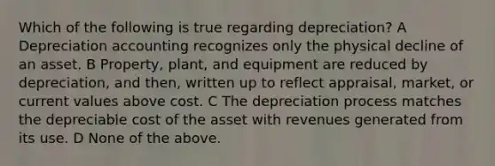 Which of the following is true regarding depreciation? A Depreciation accounting recognizes only the physical decline of an asset. B Property, plant, and equipment are reduced by depreciation, and then, written up to reflect appraisal, market, or current values above cost. C The depreciation process matches the depreciable cost of the asset with revenues generated from its use. D None of the above.