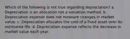 Which of the following is not true regarding depreciation? a. Depreciation is an allocation not a valuation method. b. Depreciation expense does not measure changes in market value. c. Depreciation allocates the cost of a fixed asset over its estimated life. d. Depreciation expense reflects the decrease in market value each year.