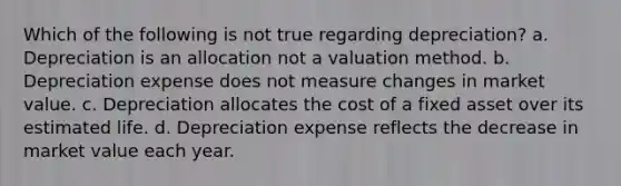 Which of the following is not true regarding depreciation? a. Depreciation is an allocation not a valuation method. b. Depreciation expense does not measure changes in market value. c. Depreciation allocates the cost of a fixed asset over its estimated life. d. Depreciation expense reflects the decrease in market value each year.