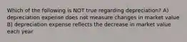 Which of the following is NOT true regarding depreciation? A) depreciation expense does not measure changes in market value B) depreciation expense reflects the decrease in market value each year