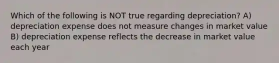 Which of the following is NOT true regarding depreciation? A) depreciation expense does not measure changes in market value B) depreciation expense reflects the decrease in market value each year