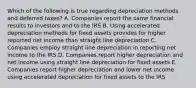 Which of the following is true regarding depreciation methods and deferred taxes? A. Companies report the same financial results to investors and to the IRS B. Using accelerated depreciation methods for fixed assets provides for higher reported net income than straight line depreciation C. Companies employ straight line depreciation in reporting net income to the IRS D. Companies report higher depreciation and net income using straight line depreciation for fixed assets E. Companies report higher depreciation and lower net income using accelerated depreciation for fixed assets to the IRS