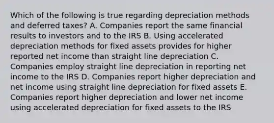 Which of the following is true regarding depreciation methods and deferred taxes? A. Companies report the same financial results to investors and to the IRS B. Using accelerated depreciation methods for fixed assets provides for higher reported net income than straight line depreciation C. Companies employ straight line depreciation in reporting net income to the IRS D. Companies report higher depreciation and net income using straight line depreciation for fixed assets E. Companies report higher depreciation and lower net income using accelerated depreciation for fixed assets to the IRS