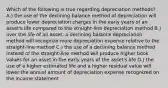 Which of the following is true regarding depreciation methods? A.) the use of the declining balance method of depreciation will produce lower depreciation charges in the early years of an asset's life compared to the straight-line depreciation method B.) over the life of an asset, a declining balance depreciation method will recognize more depreciation expense relative to the straight-line method C.) the use of a declining balance method instead of the straight-line method will produce higher book values for an asset in the early years of the asset's life D.) the use of a higher estimated life and a higher residual value will lower the annual amount of depreciation expense recognized on the income statement