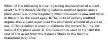 Which of the following is true regarding depreciation of a plant asset? A. The double declining balance method depreciates a plant asset less in the beginning when the asset is new and more in the end as the asset ages. B.The units of activity method depreciates a plant asset over the estimated amount of years in use. C.Depreciation is used to estimate the current fair market value of the plant asset. D. Depreciation is used to transfer the cost of the asset from the Balance Sheet to the Income Statement over time