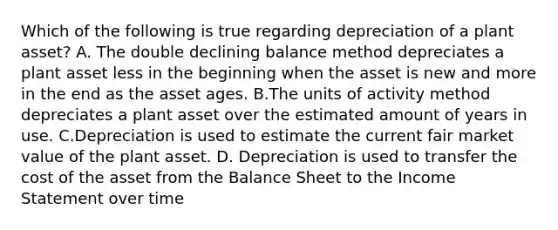 Which of the following is true regarding depreciation of a plant asset? A. The double declining balance method depreciates a plant asset less in the beginning when the asset is new and more in the end as the asset ages. B.The units of activity method depreciates a plant asset over the estimated amount of years in use. C.Depreciation is used to estimate the current fair market value of the plant asset. D. Depreciation is used to transfer the cost of the asset from the Balance Sheet to the Income Statement over time