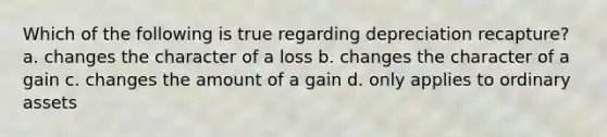 Which of the following is true regarding depreciation recapture? a. changes the character of a loss b. changes the character of a gain c. changes the amount of a gain d. only applies to ordinary assets