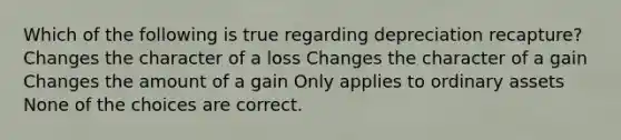 Which of the following is true regarding depreciation recapture? Changes the character of a loss Changes the character of a gain Changes the amount of a gain Only applies to ordinary assets None of the choices are correct.