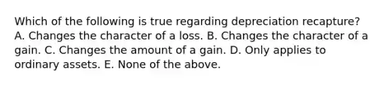 Which of the following is true regarding depreciation recapture? A. Changes the character of a loss. B. Changes the character of a gain. C. Changes the amount of a gain. D. Only applies to ordinary assets. E. None of the above.