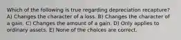 Which of the following is true regarding depreciation recapture? A) Changes the character of a loss. B) Changes the character of a gain. C) Changes the amount of a gain. D) Only applies to ordinary assets. E) None of the choices are correct.