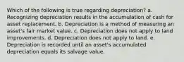 Which of the following is true regarding depreciation? a. Recognizing depreciation results in the accumulation of cash for asset replacement. b. Depreciation is a method of measuring an asset's fair market value. c. Depreciation does not apply to land improvements. d. Depreciation does not apply to land. e. Depreciation is recorded until an asset's accumulated depreciation equals its salvage value.