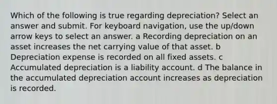 Which of the following is true regarding depreciation? Select an answer and submit. For keyboard navigation, use the up/down arrow keys to select an answer. a Recording depreciation on an asset increases the net carrying value of that asset. b Depreciation expense is recorded on all fixed assets. c Accumulated depreciation is a liability account. d The balance in the accumulated depreciation account increases as depreciation is recorded.