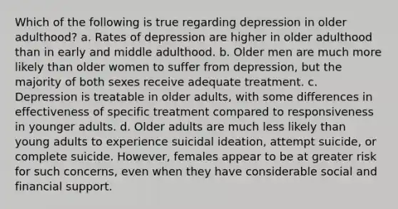 Which of the following is true regarding depression in older adulthood? a. Rates of depression are higher in older adulthood than in early and middle adulthood. b. Older men are much more likely than older women to suffer from depression, but the majority of both sexes receive adequate treatment. c. Depression is treatable in older adults, with some differences in effectiveness of specific treatment compared to responsiveness in younger adults. d. Older adults are much less likely than young adults to experience suicidal ideation, attempt suicide, or complete suicide. However, females appear to be at greater risk for such concerns, even when they have considerable social and financial support.