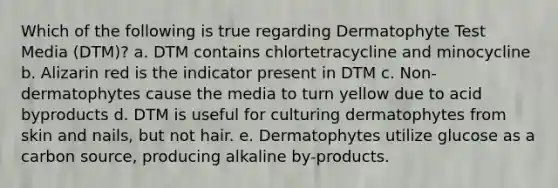 Which of the following is true regarding Dermatophyte Test Media (DTM)? a. DTM contains chlortetracycline and minocycline b. Alizarin red is the indicator present in DTM c. Non-dermatophytes cause the media to turn yellow due to acid byproducts d. DTM is useful for culturing dermatophytes from skin and nails, but not hair. e. Dermatophytes utilize glucose as a carbon source, producing alkaline by-products.