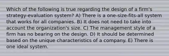 Which of the following is true regarding the design of a firm's strategy-evaluation system? A) There is a one-size-fits-all system that works for all companies. B) It does not need to take into account the organization's size. C) The management style of a firm has no bearing on the design. D) It should be determined based on the unique characteristics of a company. E) There is one ideal system.