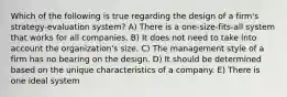 Which of the following is true regarding the design of a firm's strategy-evaluation system? A) There is a one-size-fits-all system that works for all companies. B) It does not need to take into account the organization's size. C) The management style of a firm has no bearing on the design. D) It should be determined based on the unique characteristics of a company. E) There is one ideal system