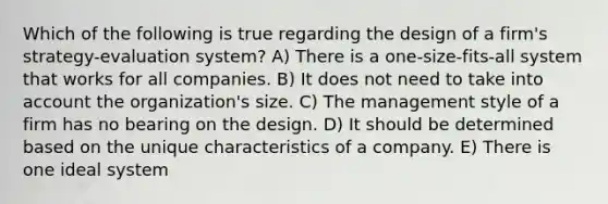 Which of the following is true regarding the design of a firm's strategy-evaluation system? A) There is a one-size-fits-all system that works for all companies. B) It does not need to take into account the organization's size. C) The management style of a firm has no bearing on the design. D) It should be determined based on the unique characteristics of a company. E) There is one ideal system