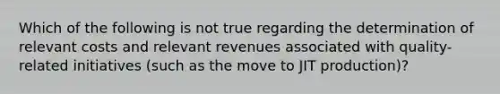 Which of the following is not true regarding the determination of relevant costs and relevant revenues associated with quality-related initiatives (such as the move to JIT production)?