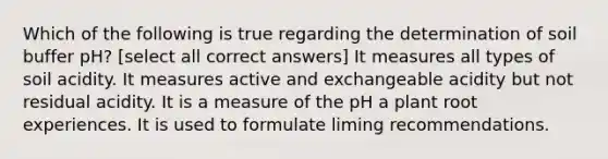 Which of the following is true regarding the determination of soil buffer pH? [select all correct answers] It measures all types of soil acidity. It measures active and exchangeable acidity but not residual acidity. It is a measure of the pH a plant root experiences. It is used to formulate liming recommendations.