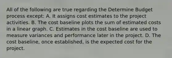 All of the following are true regarding the Determine Budget process except: A. It assigns cost estimates to the project activities. B. The cost baseline plots the sum of estimated costs in a linear graph. C. Estimates in the cost baseline are used to measure variances and performance later in the project. D. The cost baseline, once established, is the expected cost for the project.