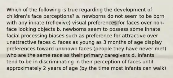 Which of the following is true regarding the development of children's face perceptions? a. newborns do not seem to be born with any innate (reflexive) visual preferences for faces over non-face looking objects b. newborns seem to possess some innate facial processing biases such as preference for attractive over unattractive faces c. faces as young as 3 months of age display preferences toward unknown faces (people they have never met) who are the same race as their primary caregivers d. infants tend to be in discriminating in their perception of faces until approximately 2 years of age (by the time most infants can walk)