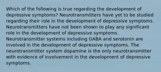 Which of the following is true regarding the development of depressive symptoms? Neurotransmitters have yet to be studied regarding their role in the development of depressive symptoms. Neurotransmitters have not been shown to play any significant role in the development of depressive symptoms. Neurotransmitter systems including GABA and serotonin are involved in the development of depressive symptoms. The neurotransmitter system dopamine is the only neurotransmitter with evidence of involvement in the development of depressive symptoms.