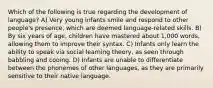 Which of the following is true regarding the development of language? A) Very young infants smile and respond to other people's presence, which are deemed language-related skills. B) By six years of age, children have mastered about 1,000 words, allowing them to improve their syntax. C) Infants only learn the ability to speak via social learning theory, as seen through babbling and cooing. D) Infants are unable to differentiate between the phonemes of other languages, as they are primarily sensitive to their native language.