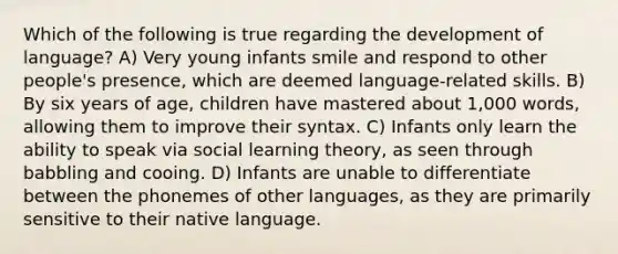 Which of the following is true regarding the development of language? A) Very young infants smile and respond to other people's presence, which are deemed language-related skills. B) By six years of age, children have mastered about 1,000 words, allowing them to improve their syntax. C) Infants only learn the ability to speak via social learning theory, as seen through babbling and cooing. D) Infants are unable to differentiate between the phonemes of other languages, as they are primarily sensitive to their native language.