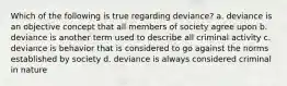 Which of the following is true regarding deviance? a. deviance is an objective concept that all members of society agree upon b. deviance is another term used to describe all criminal activity c. deviance is behavior that is considered to go against the norms established by society d. deviance is always considered criminal in nature