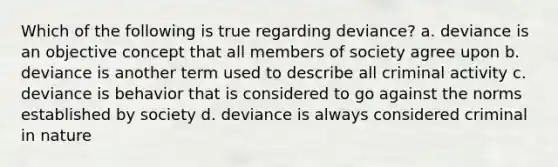 Which of the following is true regarding deviance? a. deviance is an objective concept that all members of society agree upon b. deviance is another term used to describe all criminal activity c. deviance is behavior that is considered to go against the norms established by society d. deviance is always considered criminal in nature