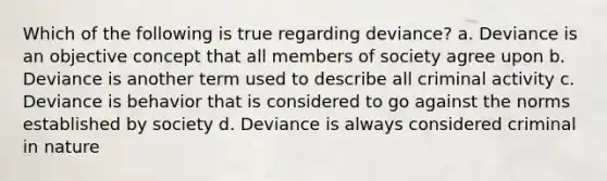 Which of the following is true regarding deviance? a. Deviance is an objective concept that all members of society agree upon b. Deviance is another term used to describe all criminal activity c. Deviance is behavior that is considered to go against the norms established by society d. Deviance is always considered criminal in nature