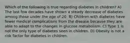 Which of the following is true regarding diabetes in children? A) The last few decades have shown a steady decrease of diabetes among those under the age of 20. B) Children with diabetes have fewer medical complications from the disease because they are able to adapt to the changes in glucose metabolism. C) Type 1 is not the only type of diabetes seen in children. D) Obesity is not a risk factor for diabetes in children.