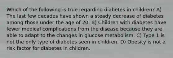 Which of the following is true regarding diabetes in children? A) The last few decades have shown a steady decrease of diabetes among those under the age of 20. B) Children with diabetes have fewer medical complications from the disease because they are able to adapt to the changes in glucose metabolism. C) Type 1 is not the only type of diabetes seen in children. D) Obesity is not a risk factor for diabetes in children.