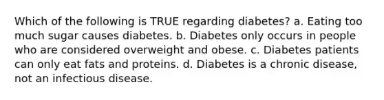 Which of the following is TRUE regarding diabetes? a. Eating too much sugar causes diabetes. b. Diabetes only occurs in people who are considered overweight and obese. c. Diabetes patients can only eat fats and proteins. d. Diabetes is a chronic disease, not an infectious disease.