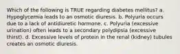 Which of the following is TRUE regarding diabetes mellitus? a. Hypoglycemia leads to an osmotic diuresis. b. Polyuria occurs due to a lack of antidiuretic hormone. c. Polyuria (excessive urination) often leads to a secondary polydipsia (excessive thirst). d. Excessive levels of protein in the renal (kidney) tubules creates an osmotic diuresis.