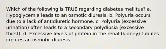 Which of the following is TRUE regarding diabetes mellitus? a. Hypoglycemia leads to an osmotic diuresis. b. Polyuria occurs due to a lack of antidiuretic hormone. c. Polyuria (excessive urination) often leads to a secondary polydipsia (excessive thirst). d. Excessive levels of protein in the renal (kidney) tubules creates an osmotic diuresis.