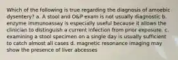 Which of the following is true regarding the diagnosis of amoebic dysentery? a. A stool and O&P exam is not usually diagnostic b. enzyme immunoassay is especially useful because it allows the clinician to distinguish a current infection from prior exposure. c. examining a stool specimen on a single day is usually sufficient to catch almost all cases d. magnetic resonance imaging may show the presence of liver abcesses