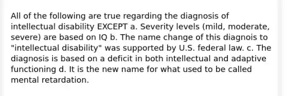 All of the following are true regarding the diagnosis of intellectual disability EXCEPT a. Severity levels (mild, moderate, severe) are based on IQ b. The name change of this diagnois to "intellectual disability" was supported by U.S. federal law. c. The diagnosis is based on a deficit in both intellectual and adaptive functioning d. It is the new name for what used to be called mental retardation.