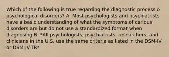 Which of the following is true regarding the diagnostic process o psychological disorders? A. Most psychologists and psychiatrists have a basic understanding of what the symptoms of carious disorders are but do not use a standardized format when diagnosing B. *All psychologists, psychiatrists, researchers, and clinicians in the U.S. use the same criteria as listed in the DSM-IV or DSM-IV-TR*